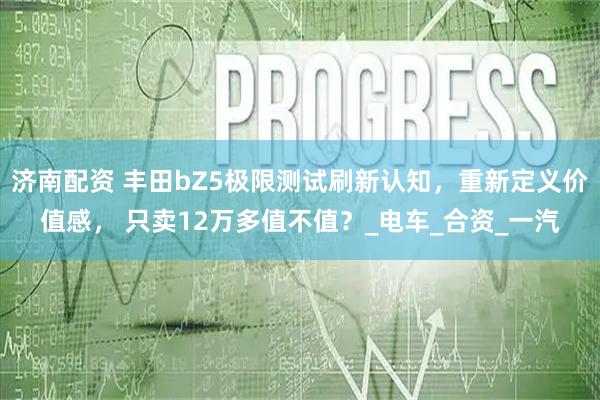 济南配资 丰田bZ5极限测试刷新认知，重新定义价值感， 只卖12万多值不值？_电车_合资_一汽