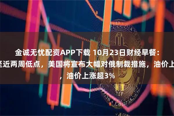 金诚无忧配资APP下载 10月23日财经早餐：金价跌至近两周低点，美国将宣布大幅对俄制裁措施，油价上涨超3%