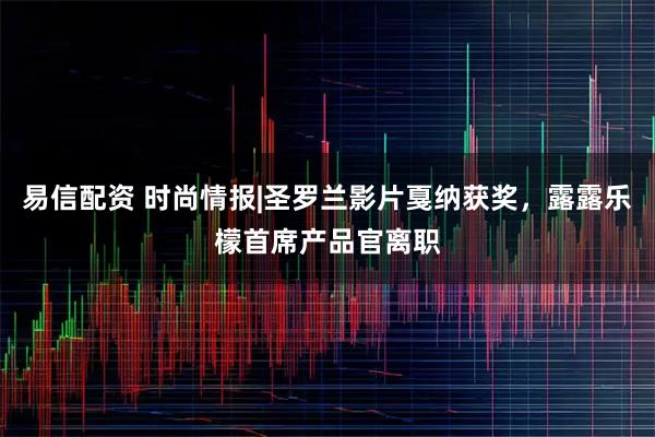 易信配资 时尚情报|圣罗兰影片戛纳获奖，露露乐檬首席产品官离职