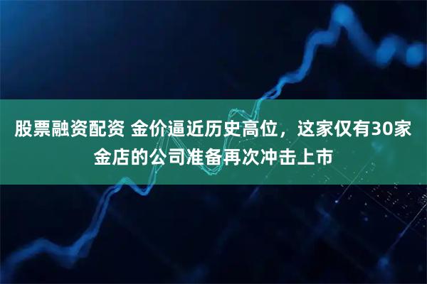 股票融资配资 金价逼近历史高位，这家仅有30家金店的公司准备再次冲击上市