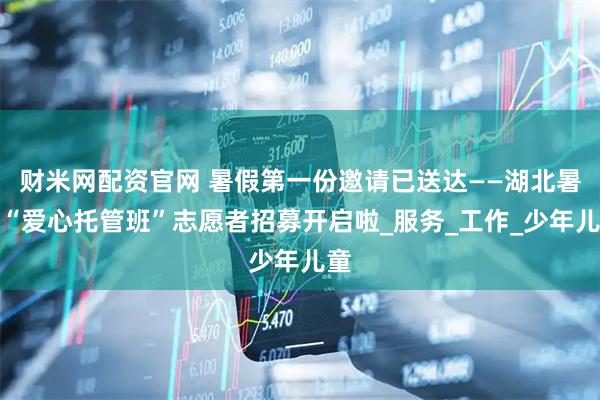 财米网配资官网 暑假第一份邀请已送达——湖北暑假“爱心托管班”志愿者招募开启啦_服务_工作_少年儿童