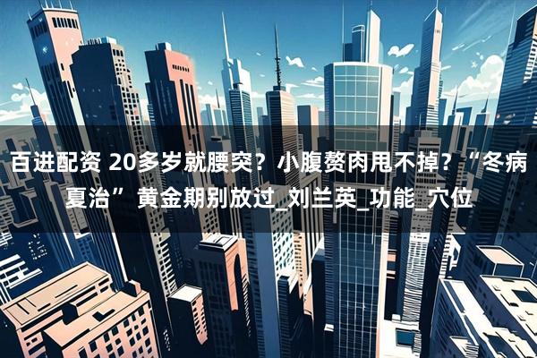 百进配资 20多岁就腰突？小腹赘肉甩不掉？“冬病夏治” 黄金期别放过_刘兰英_功能_穴位