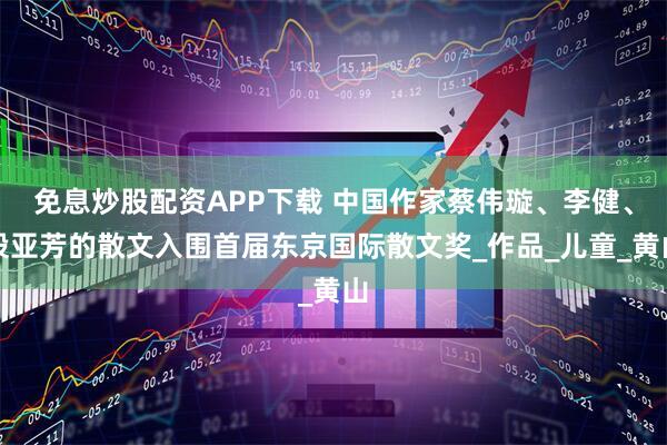 免息炒股配资APP下载 中国作家蔡伟璇、李健、段亚芳的散文入围首届东京国际散文奖_作品_儿童_黄山