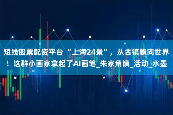 短线股票配资平台 “上海24景”，从古镇飘向世界！这群小画家拿起了AI画笔_朱家角镇_活动_水墨