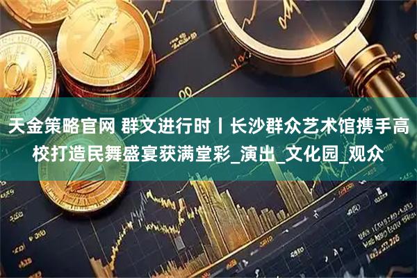 天金策略官网 群文进行时丨长沙群众艺术馆携手高校打造民舞盛宴获满堂彩_演出_文化园_观众
