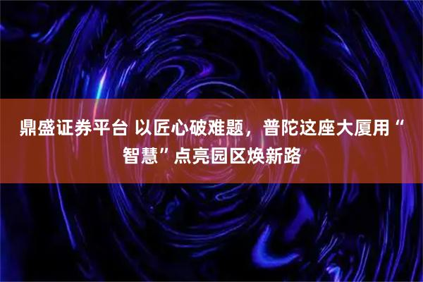 鼎盛证券平台 以匠心破难题，普陀这座大厦用“智慧”点亮园区焕新路