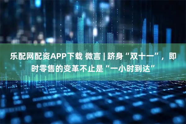 乐配网配资APP下载 微言 | 跻身“双十一”，即时零售的变革不止是“一小时到达”