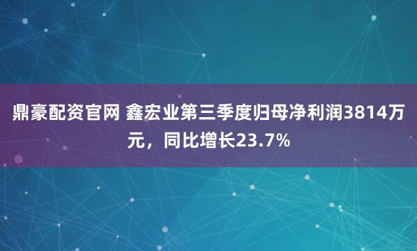 鼎豪配资官网 鑫宏业第三季度归母净利润3814万元，同比增长23.7%