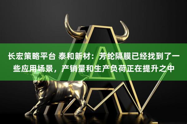 长宏策略平台 泰和新材：芳纶隔膜已经找到了一些应用场景，产销量和生产负荷正在提升之中