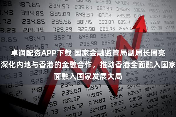 卓润配资APP下载 国家金融监管局副局长周亮：将继续深化内地与香港的金融合作，推动香港全面融入国家发展大局
