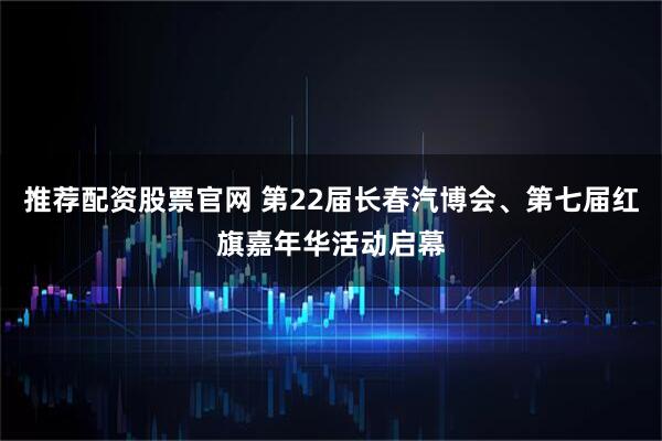 推荐配资股票官网 第22届长春汽博会、第七届红旗嘉年华活动启幕