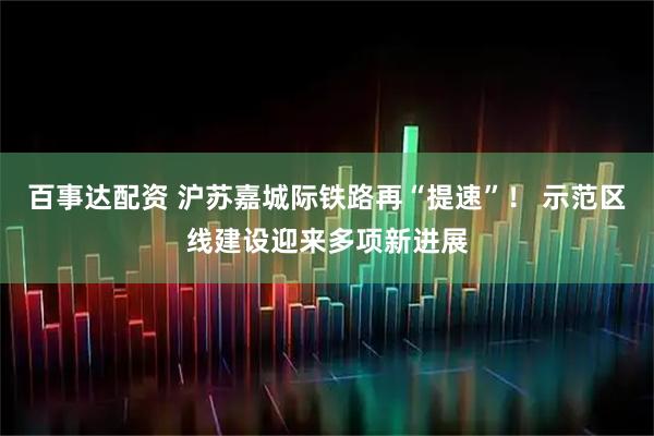 百事达配资 沪苏嘉城际铁路再“提速”！ 示范区线建设迎来多项新进展