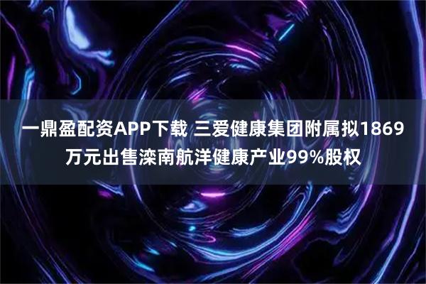 一鼎盈配资APP下载 三爱健康集团附属拟1869万元出售滦南航洋健康产业99%股权