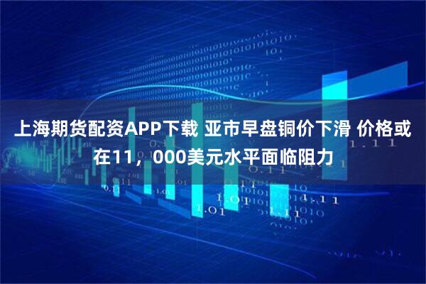 上海期货配资APP下载 亚市早盘铜价下滑 价格或在11，000美元水平面临阻力
