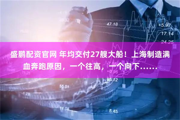 盛鹏配资官网 年均交付27艘大船！上海制造满血奔跑原因，一个往高，一个向下……