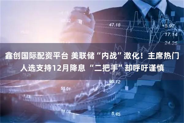 鑫创国际配资平台 美联储“内战”激化！主席热门人选支持12月降息 “二把手”却呼吁谨慎