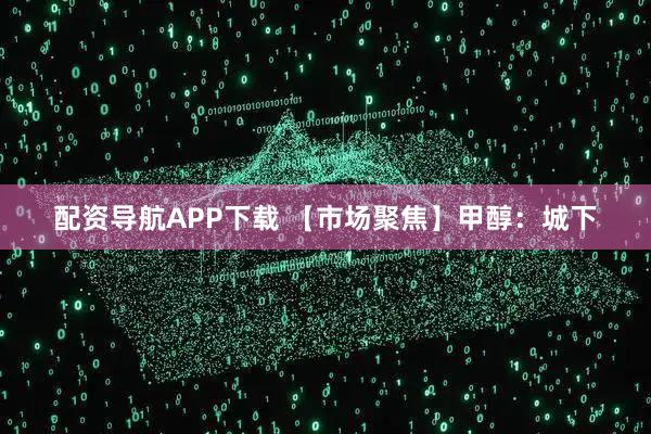 配资导航APP下载 【市场聚焦】甲醇：城下