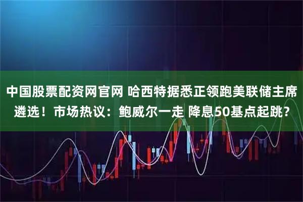 中国股票配资网官网 哈西特据悉正领跑美联储主席遴选!市场热议:鲍威尔一走 降息50基点起跳?
