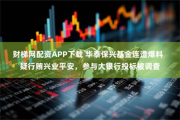 财梯网配资APP下载 华泰保兴基金连遭爆料  疑行贿兴业平安，参与大银行投标被调查