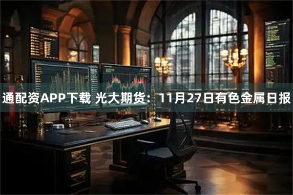 通配资APP下载 光大期货：11月27日有色金属日报