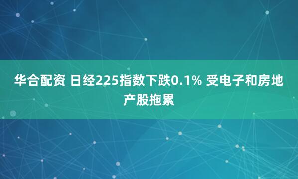 华合配资 日经225指数下跌0.1% 受电子和房地产股拖累