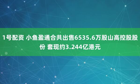 1号配资 小鱼盈通合共出售6535.6万股山高控股股份 套现约3.244亿港元