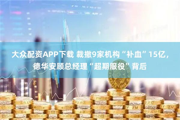 大众配资APP下载 裁撤9家机构“补血”15亿，德华安顾总经理“超期服役”背后