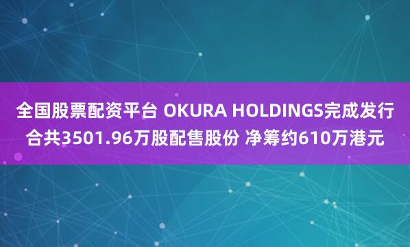 全国股票配资平台 OKURA HOLDINGS完成发行合共3501.96万股配售股份 净筹约610万港元