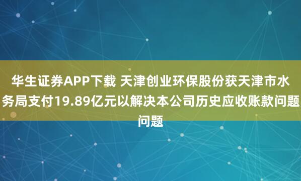 华生证券APP下载 天津创业环保股份获天津市水务局支付19.89亿元以解决本公司历史应收账款问题