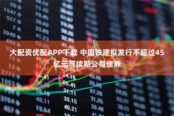 大配资优配APP下载 中国铁建拟发行不超过45亿元可续期公司债券