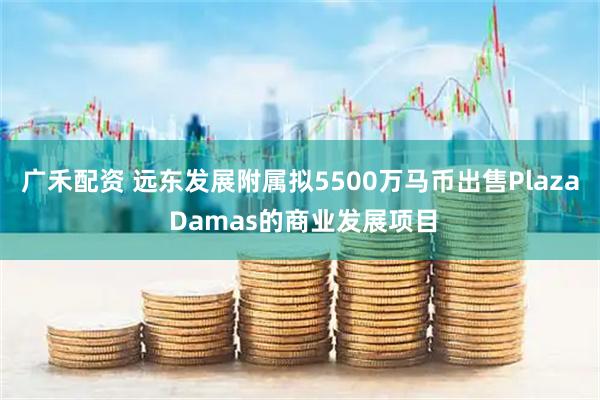 广禾配资 远东发展附属拟5500万马币出售Plaza Damas的商业发展项目