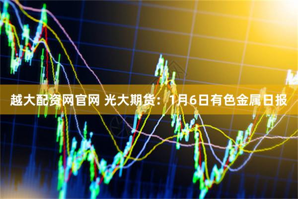 越大配资网官网 光大期货：1月6日有色金属日报