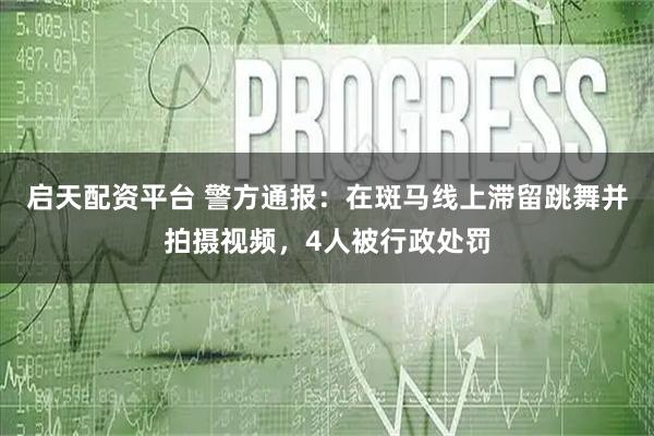 启天配资平台 警方通报：在斑马线上滞留跳舞并拍摄视频，4人被行政处罚