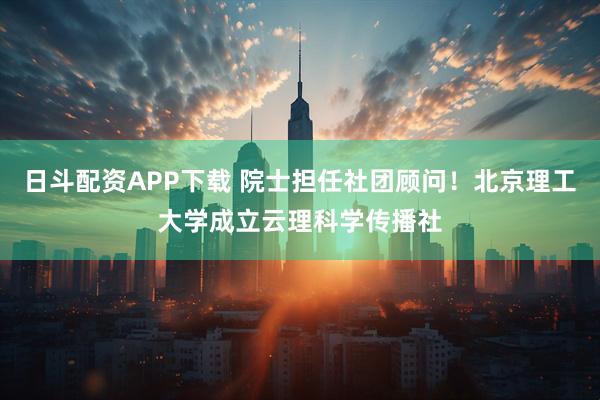 日斗配资APP下载 院士担任社团顾问！北京理工大学成立云理科学传播社