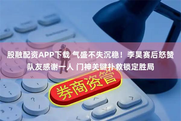 股融配资APP下载 气盛不失沉稳！李昊赛后怒赞队友感谢一人 门神关键扑救锁定胜局