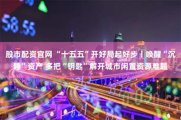 股市配资官网 “十五五”开好局起好步丨唤醒“沉睡”资产 多把“钥匙”解开城市闲置资源难题