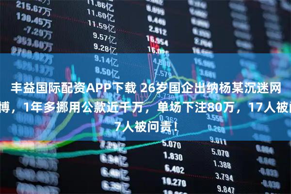 丰益国际配资APP下载 26岁国企出纳杨某沉迷网络赌博，1年多挪用公款近千万，单场下注80万，17人被问责！