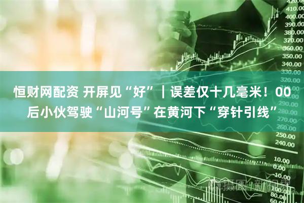 恒财网配资 开屏见“好”｜误差仅十几毫米！00后小伙驾驶“山河号”在黄河下“穿针引线”