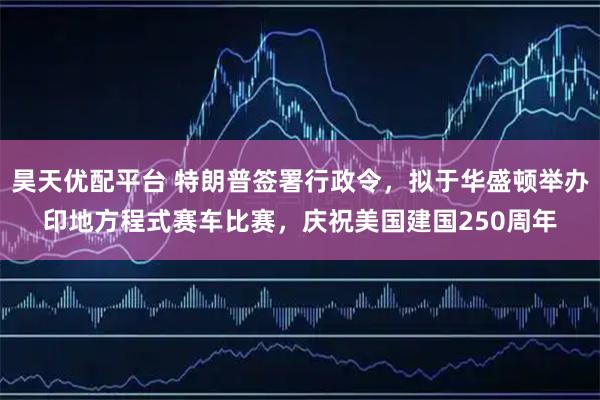 昊天优配平台 特朗普签署行政令，拟于华盛顿举办印地方程式赛车比赛，庆祝美国建国250周年