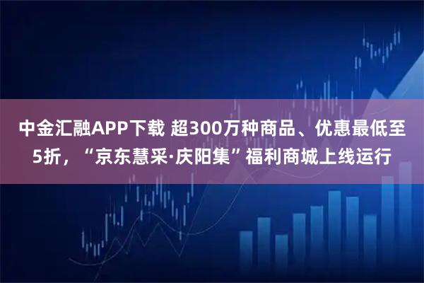 中金汇融APP下载 超300万种商品、优惠最低至5折，“京东慧采·庆阳集”福利商城上线运行