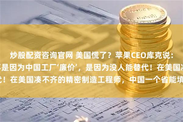 炒股配资咨询官网 美国慌了?苹果CEO库克说:“我们死守中国制造,不是因为中国工厂‘廉价’,是因为没人能替代!在美国凑不齐的精密制造工程师,中国一个省能填满几个足球场!”