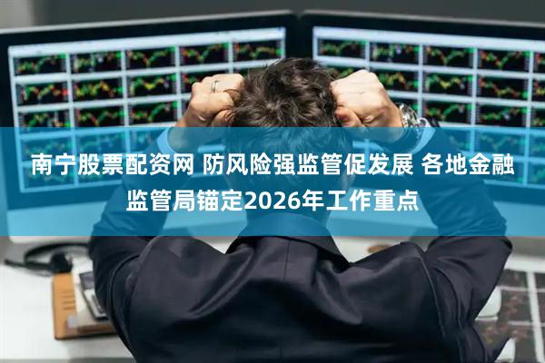 南宁股票配资网 防风险强监管促发展 各地金融监管局锚定2026年工作重点