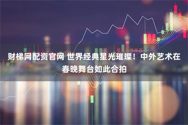 财梯网配资官网 世界经典星光璀璨！中外艺术在春晚舞台如此合拍