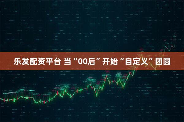乐发配资平台 当“00后”开始“自定义”团圆