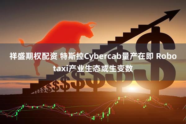 祥盛期权配资 特斯拉Cybercab量产在即 Robotaxi产业生态或生变数