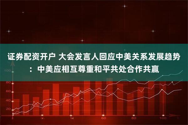 证券配资开户 大会发言人回应中美关系发展趋势：中美应相互尊重和平共处合作共赢