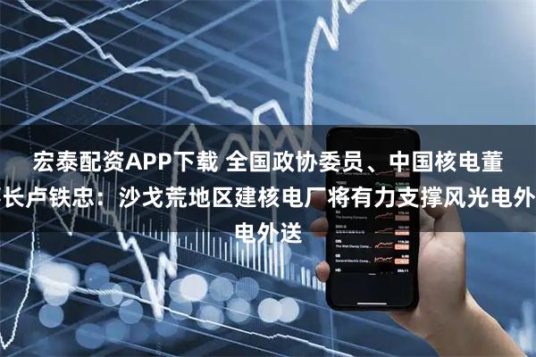 宏泰配资APP下载 全国政协委员、中国核电董事长卢铁忠：沙戈荒地区建核电厂将有力支撑风光电外送